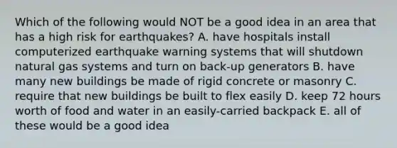 Which of the following would NOT be a good idea in an area that has a high risk for earthquakes? A. have hospitals install computerized earthquake warning systems that will shutdown natural gas systems and turn on back-up generators B. have many new buildings be made of rigid concrete or masonry C. require that new buildings be built to flex easily D. keep 72 hours worth of food and water in an easily-carried backpack E. all of these would be a good idea