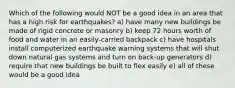 Which of the following would NOT be a good idea in an area that has a high risk for earthquakes? a) have many new buildings be made of rigid concrete or masonry b) keep 72 hours worth of food and water in an easily-carried backpack c) have hospitals install computerized earthquake warning systems that will shut down natural gas systems and turn on back-up generators d) require that new buildings be built to flex easily e) all of these would be a good idea