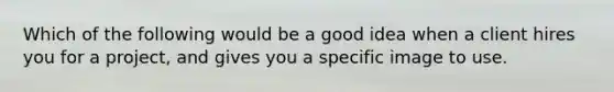 Which of the following would be a good idea when a client hires you for a project, and gives you a specific image to use.