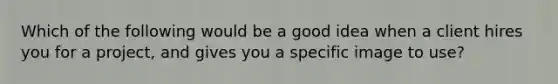 Which of the following would be a good idea when a client hires you for a project, and gives you a specific image to use?