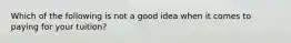 Which of the following is not a good idea when it comes to paying for your tuition?