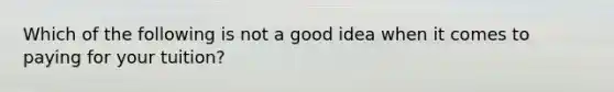 Which of the following is not a good idea when it comes to paying for your tuition?