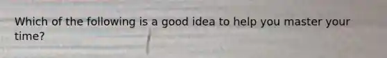 Which of the following is a good idea to help you master your time?