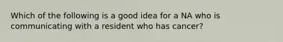 Which of the following is a good idea for a NA who is communicating with a resident who has cancer?