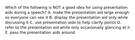 Which of the following is NOT a good idea for using presentation aids during a speech? A. make the presentation aid large enough so everyone can see it B. display the presentation aid only while discussing it C. use presentation aids to help clarify points D. refer to the presentation aid while only occasionally glancing at it E. pass the presentation aids around