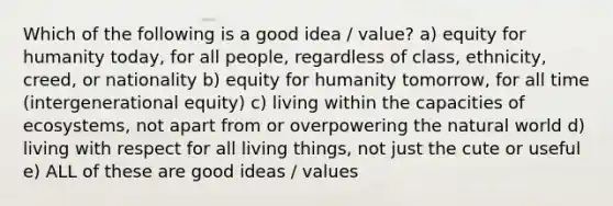 Which of the following is a good idea / value? a) equity for humanity today, for all people, regardless of class, ethnicity, creed, or nationality b) equity for humanity tomorrow, for all time (intergenerational equity) c) living within the capacities of ecosystems, not apart from or overpowering the natural world d) living with respect for all living things, not just the cute or useful e) ALL of these are good ideas / values