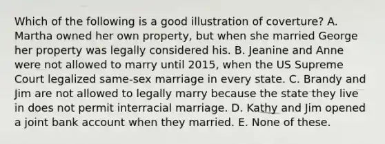 Which of the following is a good illustration of coverture? A. Martha owned her own property, but when she married George her property was legally considered his. B. Jeanine and Anne were not allowed to marry until 2015, when the US Supreme Court legalized same-sex marriage in every state. C. Brandy and Jim are not allowed to legally marry because the state they live in does not permit interracial marriage. D. Kathy and Jim opened a joint bank account when they married. E. None of these.