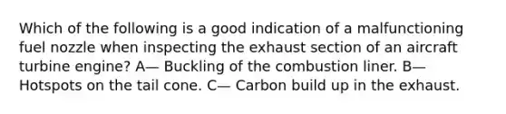 Which of the following is a good indication of a malfunctioning fuel nozzle when inspecting the exhaust section of an aircraft turbine engine? A— Buckling of the combustion liner. B— Hotspots on the tail cone. C— Carbon build up in the exhaust.