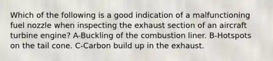 Which of the following is a good indication of a malfunctioning fuel nozzle when inspecting the exhaust section of an aircraft turbine engine? A-Buckling of the combustion liner. B-Hotspots on the tail cone. C-Carbon build up in the exhaust.