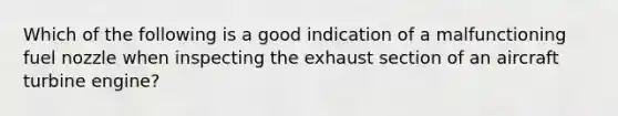 Which of the following is a good indication of a malfunctioning fuel nozzle when inspecting the exhaust section of an aircraft turbine engine?