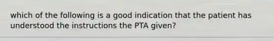 which of the following is a good indication that the patient has understood the instructions the PTA given?