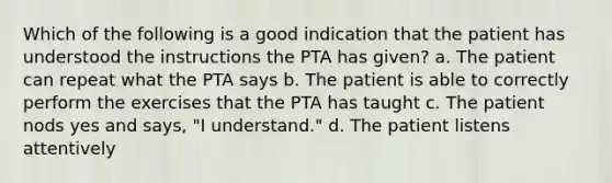 Which of the following is a good indication that the patient has understood the instructions the PTA has given? a. The patient can repeat what the PTA says b. The patient is able to correctly perform the exercises that the PTA has taught c. The patient nods yes and says, "I understand." d. The patient listens attentively