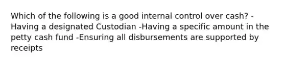 Which of the following is a good <a href='https://www.questionai.com/knowledge/kjj42owoAP-internal-control' class='anchor-knowledge'>internal control</a> over cash? -Having a designated Custodian -Having a specific amount in <a href='https://www.questionai.com/knowledge/k4BDQcRBCx-the-petty-cash-fund' class='anchor-knowledge'>the petty cash fund</a> -Ensuring all disbursements are supported by receipts