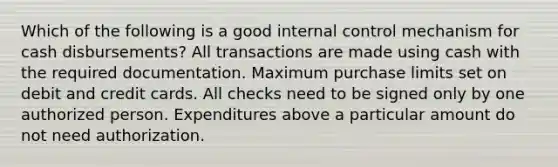 Which of the following is a good internal control mechanism for cash disbursements? All transactions are made using cash with the required documentation. Maximum purchase limits set on debit and credit cards. All checks need to be signed only by one authorized person. Expenditures above a particular amount do not need authorization.