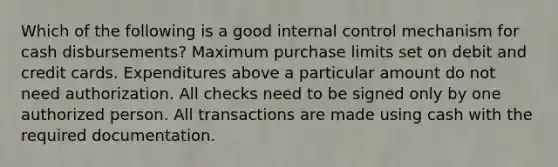 Which of the following is a good internal control mechanism for cash disbursements? Maximum purchase limits set on debit and credit cards. Expenditures above a particular amount do not need authorization. All checks need to be signed only by one authorized person. All transactions are made using cash with the required documentation.