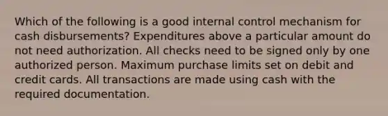 Which of the following is a good internal control mechanism for cash disbursements? Expenditures above a particular amount do not need authorization. All checks need to be signed only by one authorized person. Maximum purchase limits set on debit and credit cards. All transactions are made using cash with the required documentation.