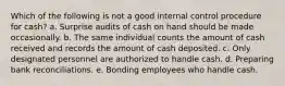 Which of the following is not a good internal control procedure for cash? a. Surprise audits of cash on hand should be made occasionally. b. The same individual counts the amount of cash received and records the amount of cash deposited. c. Only designated personnel are authorized to handle cash. d. Preparing bank reconciliations. e. Bonding employees who handle cash.