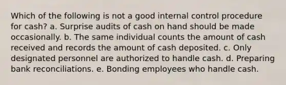 Which of the following is not a good internal control procedure for cash? a. Surprise audits of cash on hand should be made occasionally. b. The same individual counts the amount of cash received and records the amount of cash deposited. c. Only designated personnel are authorized to handle cash. d. Preparing bank reconciliations. e. Bonding employees who handle cash.