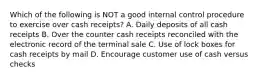 Which of the following is NOT a good internal control procedure to exercise over cash receipts? A. Daily deposits of all cash receipts B. Over the counter cash receipts reconciled with the electronic record of the terminal sale C. Use of lock boxes for cash receipts by mail D. Encourage customer use of cash versus checks