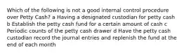 Which of the following is not a good internal control procedure over Petty Cash? a Having a designated custodian for petty cash b Establish the petty cash fund for a certain amount of cash c Periodic counts of the petty cash drawer d Have the petty cash custodian record the journal entries and replenish the fund at the end of each month