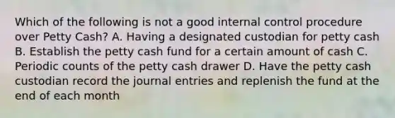 Which of the following is not a good internal control procedure over Petty Cash? A. Having a designated custodian for petty cash B. Establish the petty cash fund for a certain amount of cash C. Periodic counts of the petty cash drawer D. Have the petty cash custodian record the journal entries and replenish the fund at the end of each month