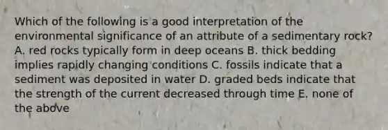 Which of the following is a good interpretation of the environmental significance of an attribute of a sedimentary rock? A. red rocks typically form in deep oceans B. thick bedding implies rapidly changing conditions C. fossils indicate that a sediment was deposited in water D. graded beds indicate that the strength of the current decreased through time E. none of the above