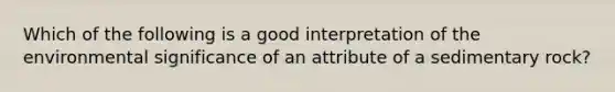 Which of the following is a good interpretation of the environmental significance of an attribute of a sedimentary rock?