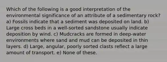 Which of the following is a good interpretation of the environmental significance of an attribute of a sedimentary rock? a) Fossils indicate that a sediment was deposited on land. b) Large cross beds in a well-sorted sandstone usually indicate deposition by wind. c) Mudcracks are formed in deep-water environments where sand and mud can be deposited in thin layers. d) Large, angular, poorly sorted clasts reflect a large amount of transport. e) None of these.