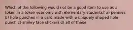 Which of the following would not be a good item to use as a token in a token economy with elementary students? a) pennies b) hole punches in a card made with a uniquely shaped hole punch c) smiley face stickers d) all of these