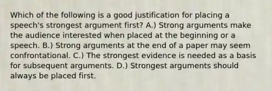 Which of the following is a good justification for placing a speech's strongest argument first? A.) Strong arguments make the audience interested when placed at the beginning or a speech. B.) Strong arguments at the end of a paper may seem confrontational. C.) The strongest evidence is needed as a basis for subsequent arguments. D.) Strongest arguments should always be placed first.