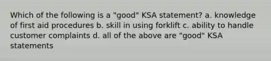 Which of the following is a "good" KSA statement? a. knowledge of first aid procedures b. skill in using forklift c. ability to handle customer complaints d. all of the above are "good" KSA statements