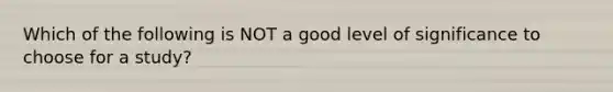 Which of the following is NOT a good level of significance to choose for a study?