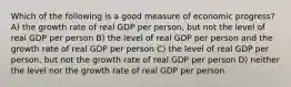 Which of the following is a good measure of economic progress? A) the growth rate of real GDP per person, but not the level of real GDP per person B) the level of real GDP per person and the growth rate of real GDP per person C) the level of real GDP per person, but not the growth rate of real GDP per person D) neither the level nor the growth rate of real GDP per person