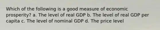 Which of the following is a good measure of economic prosperity? a. The level of real GDP b. The level of real GDP per capita c. The level of nominal GDP d. The price level