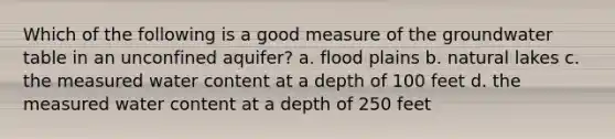 Which of the following is a good measure of the groundwater table in an unconfined aquifer? a. flood plains b. natural lakes c. the measured water content at a depth of 100 feet d. the measured water content at a depth of 250 feet