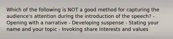 Which of the following is NOT a good method for capturing the audience's attention during the introduction of the speech? - Opening with a narrative - Developing suspense - Stating your name and your topic - Invoking share interests and values