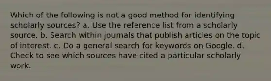 Which of the following is not a good method for identifying scholarly sources? a. Use the reference list from a scholarly source. b. Search within journals that publish articles on the topic of interest. c. Do a general search for keywords on Google. d. Check to see which sources have cited a particular scholarly work.