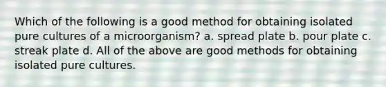 Which of the following is a good method for obtaining isolated pure cultures of a microorganism? a. spread plate b. pour plate c. streak plate d. All of the above are good methods for obtaining isolated pure cultures.