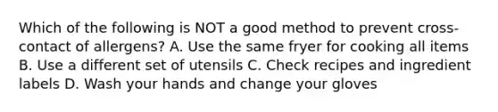 Which of the following is NOT a good method to prevent cross-contact of allergens? A. Use the same fryer for cooking all items B. Use a different set of utensils C. Check recipes and ingredient labels D. Wash your hands and change your gloves