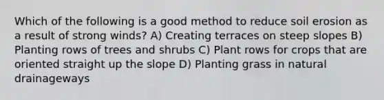 Which of the following is a good method to reduce soil erosion as a result of strong winds? A) Creating terraces on steep slopes B) Planting rows of trees and shrubs C) Plant rows for crops that are oriented straight up the slope D) Planting grass in natural drainageways