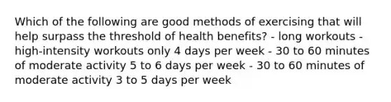 Which of the following are good methods of exercising that will help surpass the threshold of health benefits? - long workouts - high-intensity workouts only 4 days per week - 30 to 60 minutes of moderate activity 5 to 6 days per week - 30 to 60 minutes of moderate activity 3 to 5 days per week