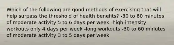 Which of the following are good methods of exercising that will help surpass the threshold of health benefits? -30 to 60 minutes of moderate activity 5 to 6 days per week -high-intensity workouts only 4 days per week -long workouts -30 to 60 minutes of moderate activity 3 to 5 days per week