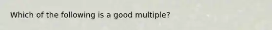 Which of the following is a good multiple?