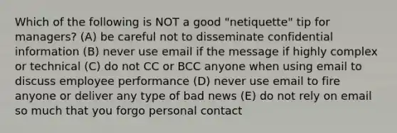 Which of the following is NOT a good "netiquette" tip for managers? (A) be careful not to disseminate confidential information (B) never use email if the message if highly complex or technical (C) do not CC or BCC anyone when using email to discuss employee performance (D) never use email to fire anyone or deliver any type of bad news (E) do not rely on email so much that you forgo personal contact