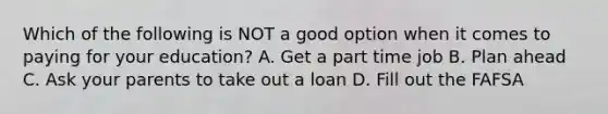 Which of the following is NOT a good option when it comes to paying for your education? A. Get a part time job B. Plan ahead C. Ask your parents to take out a loan D. Fill out the FAFSA