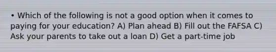 • Which of the following is not a good option when it comes to paying for your education? A) Plan ahead B) Fill out the FAFSA C) Ask your parents to take out a loan D) Get a part-time job