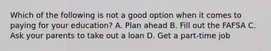 Which of the following is not a good option when it comes to paying for your education? A. Plan ahead B. Fill out the FAFSA C. Ask your parents to take out a loan D. Get a part-time job