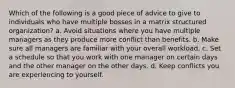 Which of the following is a good piece of advice to give to individuals who have multiple bosses in a matrix structured organization? a. Avoid situations where you have multiple managers as they produce more conflict than benefits. b. Make sure all managers are familiar with your overall workload. c. Set a schedule so that you work with one manager on certain days and the other manager on the other days. d. Keep conflicts you are experiencing to yourself.