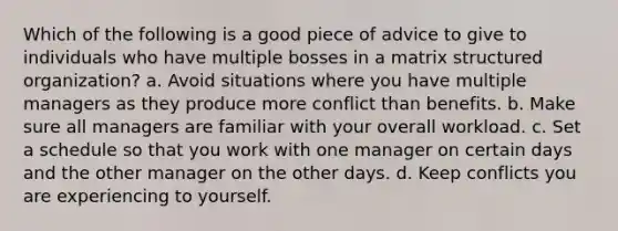 Which of the following is a good piece of advice to give to individuals who have multiple bosses in a matrix structured organization? a. Avoid situations where you have multiple managers as they produce more conflict than benefits. b. Make sure all managers are familiar with your overall workload. c. Set a schedule so that you work with one manager on certain days and the other manager on the other days. d. Keep conflicts you are experiencing to yourself.