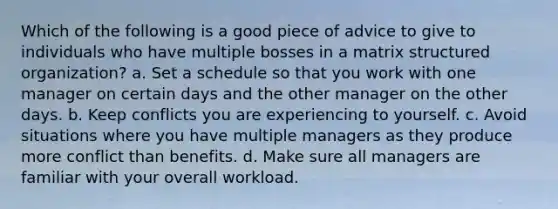 Which of the following is a good piece of advice to give to individuals who have multiple bosses in a matrix structured organization? a. Set a schedule so that you work with one manager on certain days and the other manager on the other days. b. Keep conflicts you are experiencing to yourself. c. Avoid situations where you have multiple managers as they produce more conflict than benefits. d. Make sure all managers are familiar with your overall workload.